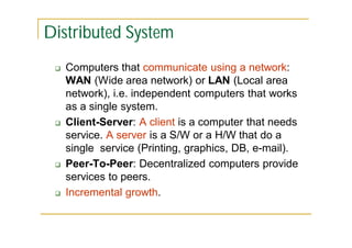 Distributed System








Computers that communicate using a network:
WAN (Wide area network) or LAN (Local area
network), i.e. independent computers that works
as a single system.
Client-Server: A client is a computer that needs
service. A server is a S/W or a H/W that do a
single service (Printing, graphics, DB, e-mail).
Peer-To-Peer: Decentralized computers provide
services to peers.
Incremental growth.

 