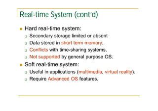 Real-time System (cont’d)


Hard real-time system:







Secondary storage limited or absent
Data stored in short term memory.
Conflicts with time-sharing systems.
Not supported by general purpose OS.

Soft real-time system:



Useful in applications (multimedia, virtual reality).
Require Advanced OS features.

 