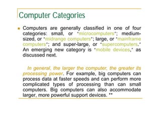 Computer Categories


Computers are generally classified in one of four
categories: small, or “microcomputers”; mediumsized, or “midrange computers”; large, or “mainframe
computers”; and super-large, or “supercomputers.”
An emerging new category is “mobile devices,” as
discussed next.
In general, the larger the computer, the greater its
processing power. For example, big computers can
process data at faster speeds and can perform more
complicated types of processing than can small
computers. Big computers can also accommodate
larger, more powerful support devices. **

 