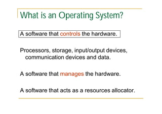 What is an Operating System?
A software that controls the hardware.
Processors, storage, input/output devices,
communication devices and data.
A software that manages the hardware.
A software that acts as a resources allocator.

 