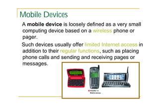 Mobile Devices
A mobile device is loosely defined as a very small
computing device based on a wireless phone or
pager.
Such devices usually offer limited Internet access in
addition to their regular functions, such as placing
phone calls and sending and receiving pages or
messages.

 