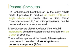 Personal Computers
A technological breakthrough in the early 1970s
made it possible to produce an entire CPU on a
single silicon chip smaller than a dime. These
“computers-on-a-chip,” or microprocessors, can be
mass-produced at a very low cost.
Microprocessors also made it possible to build
inexpensive computer systems small enough to fit on
a desk or your lap.
The small computers at the heart of these systems
have come to be called microcomputers or
personal computers (PCs).

 