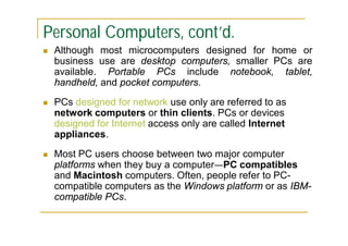 Personal Computers, cont’d.


Although most microcomputers designed for home or
business use are desktop computers, smaller PCs are
available. Portable PCs include notebook, tablet,
handheld, and pocket computers.



PCs designed for network use only are referred to as
network computers or thin clients. PCs or devices
designed for Internet access only are called Internet
appliances.



Most PC users choose between two major computer
platforms when they buy a computer—PC compatibles
and Macintosh computers. Often, people refer to PCcompatible computers as the Windows platform or as IBMcompatible PCs.

 