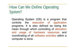 How Can We Define Operating
System?
Operating System (OS) is a program that
controls the execution of application
programs. It is also defined as being the
mean through which controlling of allocation
and usage of hardware resources and
coordinating of all software activities within a
computer is done.

 