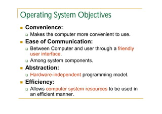 Operating System Objectives


Convenience:




Ease of Communication:






Between Computer and user through a friendly
user interface.
Among system components.

Abstraction:




Makes the computer more convenient to use.

Hardware-independent programming model.

Efficiency:


Allows computer system resources to be used in
an efficient manner.

 