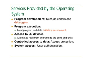 Services Provided by the Operating
System




Program development: Such as editors and
debuggers.
Program execution:




Access to I/O devices:





Load program and data, initialize environment.
Attempt to read from and write to the ports and units.

Controlled access to data: Access protection.
System access: User authentication.

 