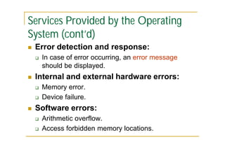 Services Provided by the Operating
System (cont’d)


Error detection and response:




Internal and external hardware errors:





In case of error occurring, an error message
should be displayed.
Memory error.
Device failure.

Software errors:



Arithmetic overflow.
Access forbidden memory locations.

 