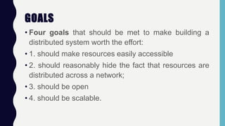 GOALS
• Four goals that should be met to make building a
distributed system worth the effort:
• 1. should make resources easily accessible
• 2. should reasonably hide the fact that resources are
distributed across a network;
• 3. should be open
• 4. should be scalable.
 