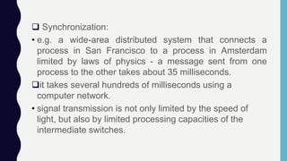  Synchronization:
• e.g. a wide-area distributed system that connects a
process in San Francisco to a process in Amsterdam
limited by laws of physics - a message sent from one
process to the other takes about 35 milliseconds.
it takes several hundreds of milliseconds using a
computer network.
• signal transmission is not only limited by the speed of
light, but also by limited processing capacities of the
intermediate switches.
 