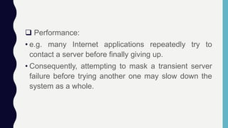  Performance:
• e.g. many Internet applications repeatedly try to
contact a server before finally giving up.
• Consequently, attempting to mask a transient server
failure before trying another one may slow down the
system as a whole.
 