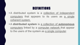 DEFINITIONS
• A distributed system is a collection of independent
computers that appears to its users as a single
coherent system.
• A distributed system is a collection of autonomous
computers linked by a computer network that appear
to the users of the system as a single computer.
 