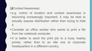 Context Awareness:
• e.g. notion of location and context awareness is
becoming increasingly important, it may be best to
actually expose distribution rather than trying to hide
it.
• Consider an office worker who wants to print a file
from her notebook computer.
• It is better to send the print job to a busy nearby
printer, rather than to an idle one at corporate
headquarters in a different country.
 