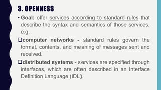 3. OPENNESS
• Goal: offer services according to standard rules that
describe the syntax and semantics of those services.
e.g.
computer networks - standard rules govern the
format, contents, and meaning of messages sent and
received.
distributed systems - services are specified through
interfaces, which are often described in an Interface
Definition Language (IDL).
 