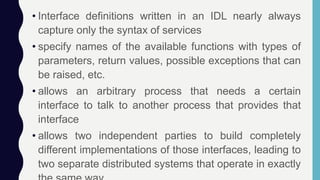 • Interface definitions written in an IDL nearly always
capture only the syntax of services
• specify names of the available functions with types of
parameters, return values, possible exceptions that can
be raised, etc.
• allows an arbitrary process that needs a certain
interface to talk to another process that provides that
interface
• allows two independent parties to build completely
different implementations of those interfaces, leading to
two separate distributed systems that operate in exactly
 