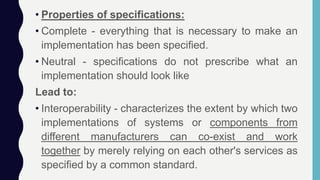 • Properties of specifications:
• Complete - everything that is necessary to make an
implementation has been specified.
• Neutral - specifications do not prescribe what an
implementation should look like
Lead to:
• Interoperability - characterizes the extent by which two
implementations of systems or components from
different manufacturers can co-exist and work
together by merely relying on each other's services as
specified by a common standard.
 