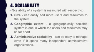 4. SCALABILITY
• Scalability of a system is measured with respect to:
1. Size - can easily add more users and resources to
the system.
2. Geographic extent - a geographically scalable
system is one in which the users and resources may
lie far apart.
3. Administrative scalability - can be easy to manage
even if it spans many independent administrative
organizations.
 