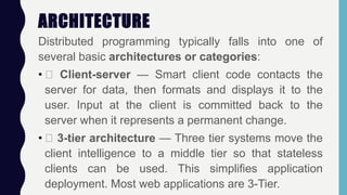 ARCHITECTURE
Distributed programming typically falls into one of
several basic architectures or categories:
• Client-server — Smart client code contacts the
server for data, then formats and displays it to the
user. Input at the client is committed back to the
server when it represents a permanent change.
• 3-tier architecture — Three tier systems move the
client intelligence to a middle tier so that stateless
clients can be used. This simplifies application
deployment. Most web applications are 3-Tier.
 