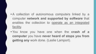 • A collection of autonomous computers linked by a
computer network and supported by software that
enables the collection to operate as an integrated
facility.
• You know you have one when the crash of a
computer you have never heard of stops you from
getting any work done. (Leslie Lamport).
 