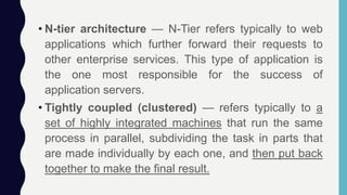• N-tier architecture — N-Tier refers typically to web
applications which further forward their requests to
other enterprise services. This type of application is
the one most responsible for the success of
application servers.
• Tightly coupled (clustered) — refers typically to a
set of highly integrated machines that run the same
process in parallel, subdividing the task in parts that
are made individually by each one, and then put back
together to make the final result.
 