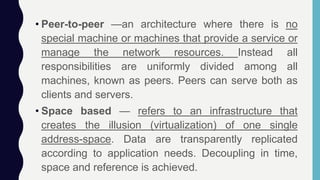 • Peer-to-peer —an architecture where there is no
special machine or machines that provide a service or
manage the network resources. Instead all
responsibilities are uniformly divided among all
machines, known as peers. Peers can serve both as
clients and servers.
• Space based — refers to an infrastructure that
creates the illusion (virtualization) of one single
address-space. Data are transparently replicated
according to application needs. Decoupling in time,
space and reference is achieved.
 