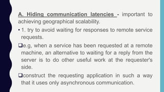 A. Hiding communication latencies - important to
achieving geographical scalability.
• 1. try to avoid waiting for responses to remote service
requests.
e.g, when a service has been requested at a remote
machine, an alternative to waiting for a reply from the
server is to do other useful work at the requester's
side.
construct the requesting application in such a way
that it uses only asynchronous communication.
 