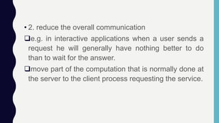 • 2. reduce the overall communication
e.g. in interactive applications when a user sends a
request he will generally have nothing better to do
than to wait for the answer.
move part of the computation that is normally done at
the server to the client process requesting the service.
 
