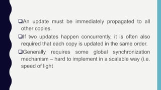 An update must be immediately propagated to all
other copies.
If two updates happen concurrently, it is often also
required that each copy is updated in the same order.
Generally requires some global synchronization
mechanism – hard to implement in a scalable way (i.e.
speed of light
 