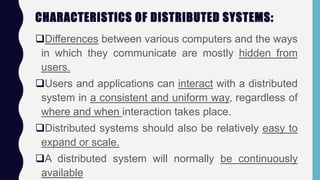 CHARACTERISTICS OF DISTRIBUTED SYSTEMS:
Differences between various computers and the ways
in which they communicate are mostly hidden from
users.
Users and applications can interact with a distributed
system in a consistent and uniform way, regardless of
where and when interaction takes place.
Distributed systems should also be relatively easy to
expand or scale.
A distributed system will normally be continuously
available
 