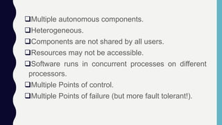 Multiple autonomous components.
Heterogeneous.
Components are not shared by all users.
Resources may not be accessible.
Software runs in concurrent processes on different
processors.
Multiple Points of control.
Multiple Points of failure (but more fault tolerant!).
 