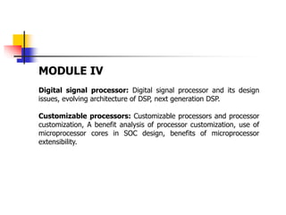 MODULE IV
Digital signal processor: Digital signal processor and its design
issues, evolving architecture of DSP, next generation DSP.
Customizable processors: Customizable processors and processor
customization, A benefit analysis of processor customization, use of
microprocessor cores in SOC design, benefits of microprocessor
extensibility.
 