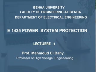 Prof. Mahmoud El Bahy
Professor of High Voltage Engineereing
LECTUERE 1
E 1435 POWER SYSTEM PROTECTION
BENHA UNIVERSITY
FACULTY OF ENGINEERING AT BENHA
DEPARTMENT OF ELECTRICAL ENGINEERING
 