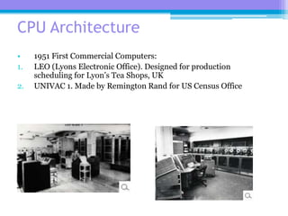 19
CPU Architecture
• 1951 First Commercial Computers:
1. LEO (Lyons Electronic Office). Designed for production
scheduling for Lyon’s Tea Shops, UK
2. UNIVAC 1. Made by Remington Rand for US Census Office
 
