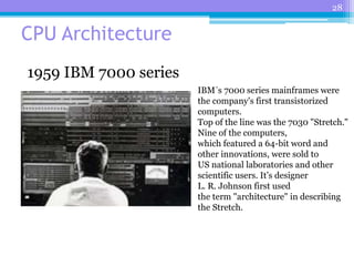 28
CPU Architecture
IBM´s 7000 series mainframes were
the company's first transistorized
computers.
Top of the line was the 7030 "Stretch."
Nine of the computers,
which featured a 64-bit word and
other innovations, were sold to
US national laboratories and other
scientific users. It’s designer
L. R. Johnson first used
the term "architecture" in describing
the Stretch.
1959 IBM 7000 series
 