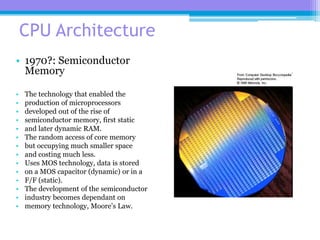 51
CPU Architecture
• 1970?: Semiconductor
Memory
• The technology that enabled the
• production of microprocessors
• developed out of the rise of
• semiconductor memory, first static
• and later dynamic RAM.
• The random access of core memory
• but occupying much smaller space
• and costing much less.
• Uses MOS technology, data is stored
• on a MOS capacitor (dynamic) or in a
• F/F (static).
• The development of the semiconductor
• industry becomes dependant on
• memory technology, Moore’s Law.
 