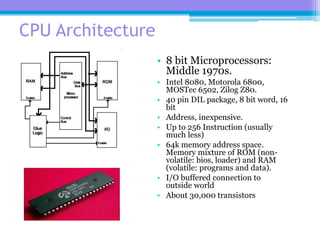 61
CPU Architecture
• 8 bit Microprocessors:
Middle 1970s.
• Intel 8080, Motorola 6800,
MOSTec 6502, Zilog Z80.
• 40 pin DIL package, 8 bit word, 16
bit
• Address, inexpensive.
• Up to 256 Instruction (usually
much less)
• 64k memory address space.
Memory mixture of ROM (non-
volatile: bios, loader) and RAM
(volatile: programs and data).
• I/O buffered connection to
outside world
• About 30,000 transistors
 