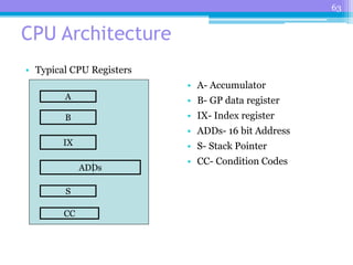 63
CPU Architecture
• Typical CPU Registers
• A- Accumulator
• B- GP data register
• IX- Index register
• ADDs- 16 bit Address
• S- Stack Pointer
• CC- Condition Codes
A
B
IX
ADDs
S
CC
 