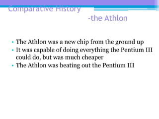 Comparative History
-the Athlon
• The Athlon was a new chip from the ground up
• It was capable of doing everything the Pentium III
could do, but was much cheaper
• The Athlon was beating out the Pentium III
 