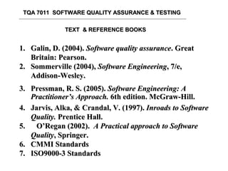 TQA 7011 SOFTWARE QUALITY ASSURANCE & TESTINGTQA 7011 SOFTWARE QUALITY ASSURANCE & TESTING
TEXT & REFERENCE BOOKSTEXT & REFERENCE BOOKS
1.1. Galin, D. (2004).Galin, D. (2004). Software quality assuranceSoftware quality assurance. Great. Great
Britain: Pearson.Britain: Pearson.
2.2. Sommerville (2004),Sommerville (2004), Software EngineeringSoftware Engineering, 7/e,, 7/e,
Addison-Wesley.Addison-Wesley.
3.3. Pressman,Pressman, R. S. (2005).R. S. (2005). Software Engineering: ASoftware Engineering: A
Practitioner’s ApproachPractitioner’s Approach.. 66th editionth edition.. McGraw-Hill.McGraw-Hill.
4.4. Jarvis, AlkaJarvis, Alka,, && CrandalCrandal, V. (1997)., V. (1997). Inroads to SoftwareInroads to Software
QualityQuality.. Prentice HallPrentice Hall..
5.5. O’Regan (2002).O’Regan (2002). A Practical approach to SoftwareA Practical approach to Software
QualityQuality, Springer., Springer.
6. CMMI Standards6. CMMI Standards
7. ISO9000-3 Standards7. ISO9000-3 Standards
 