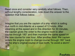 Question 1: Read once and consider very carefully what follows. Then, without lengthy consideration, note down the answer to the question that follows below. Imagine that you are the captain of a ship which is sailing due north in mid-Atlantic at a speed of 12 knots. After steaming at this speed and in this direction for 30 minutes, the captain gives the order to the engine room to alter course through 180 ° and then maintain the same speed on the new course for one hour. After another hour, the captain orders the engine room to change course through  180° back on the ship’s original course of due north, “to avoid a storm”. 