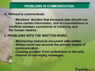 PROBLEMS IN COMMUNICATION iii. Refusal to communicate - Members’ decides that someone else should not      have certain information, due to conscientious or    conflicts between constraints of hierarchy and      the human desires. 2. PROBLEMS WITH THE WRITTEN WORD - Maintaining historical document with written - Written word has become the primary means of      communication. - Causing problem if not understood or the only      channel of conveying messages. 