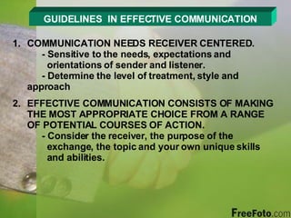 GUIDELINES  IN EFFECTIVE COMMUNICATION COMMUNICATION NEEDS RECEIVER CENTERED. - Sensitive to the needs, expectations and        orientations of sender and listener. - Determine the level of treatment, style and      approach EFFECTIVE COMMUNICATION CONSISTS OF MAKING THE MOST APPROPRIATE CHOICE FROM A RANGE OF POTENTIAL COURSES OF ACTION. - Consider the receiver, the purpose of the        exchange, the topic and your own unique skills    and abilities. 