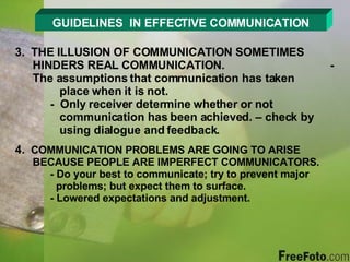 GUIDELINES  IN EFFECTIVE COMMUNICATION 3.  THE ILLUSION OF COMMUNICATION SOMETIMES HINDERS REAL COMMUNICATION. - The assumptions that communication has taken      place when it is not. -  Only receiver determine whether or not        communication has been achieved. – check by      using dialogue and feedback. 4.  COMMUNICATION PROBLEMS ARE GOING TO ARISE BECAUSE PEOPLE ARE IMPERFECT COMMUNICATORS. - Do your best to communicate; try to prevent major      problems; but expect them to surface. - Lowered expectations and adjustment. 