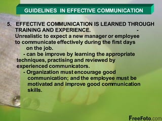 GUIDELINES  IN EFFECTIVE COMMUNICATION 5.  EFFECTIVE COMMUNICATION IS LEARNED THROUGH TRAINING AND EXPERIENCE. - Unrealistic to expect a new manager or employee    to communicate effectively during the first days      on the job. - can be improve by learning the appropriate      techniques, practising and reviewed by        experienced communicators. - Organization must encourage good        communication; and the employee must be      motivated and improve good communication      skills. 