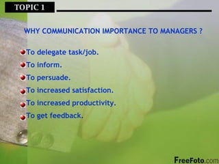 TOPIC 1  WHY COMMUNICATION IMPORTANCE TO MANAGERS ? To delegate task/job. To inform. To persuade. To increased satisfaction. To increased productivity. To get feedback. 