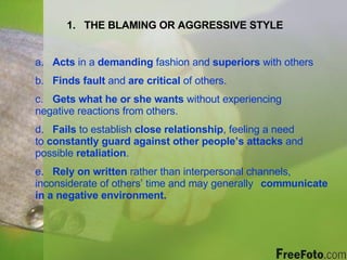 THE BLAMING OR AGGRESSIVE STYLE a.  Acts  in a  demanding  fashion and  superiors  with others b.  Finds fault  and  are critical  of others. c.  Gets what he or she wants  without experiencing  negative reactions from others. d.  Fails  to establish  close relationship , feeling a need  to  constantly guard against other people’s attacks  and  possible  retaliation . e.  Rely on written  rather than interpersonal channels,  inconsiderate of others’ time and may generally  communicate in a negative environment. 