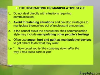 4 .  THE DISTRACTING OR MANIPULATIVE STYLE Do not deal directly with situations requiring communication. Avoid threatening situations  and develop strategies to manipulate themselves out of unpleasant encounters. If the cannot avoid the encounters, their communication style may include  manipulating other people’s feelings . Often use  anger, hurt and guilt   as manipulative devices  to get others to do what they want. i.e  “  How could you let the company down after the  way it has taken care of you” 
