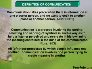 DEFINITION OF COMMUNICATION Communication takes place when there is information at one place or person, and we want to get it to another place or another person.  Miller (1951) Communication is a process involving the sorting, selecting and sending of symbols in such a way as to help a listener perceived and re-create in his own mind the meaning contained in the mind of the communicator.  ( Ross,1983) All (of) those processes by which people influence one another…communication involves one person trying to create meaning in another. 
