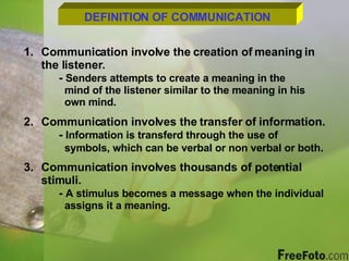 DEFINITION OF COMMUNICATION Communication involve the creation of meaning in  the listener. -  Senders attempts to create a meaning in the    mind of the listener similar to the meaning in his    own mind. Communication involves the transfer of information. -  Information is transferd through the use of      symbols, which can be verbal or non verbal or both . Communication involves thousands of potential stimuli. -  A stimulus becomes a message when the individual    assigns it a meaning. 