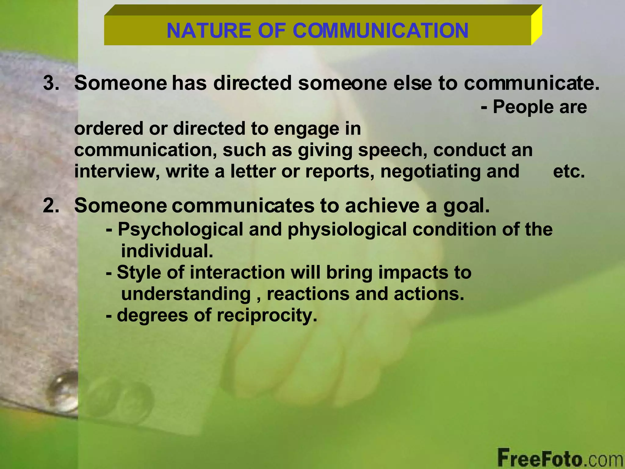 NATURE OF COMMUNICATION 3. Someone has directed someone else to communicate. -  People are ordered or directed to engage in      communication, such as giving speech, conduct an    interview, write a letter or reports, negotiating and    etc. Someone communicates to achieve a goal. -  Psychological and physiological condition of the    individual. - Style of interaction will bring impacts to      understanding , reactions and actions. - degrees of reciprocity. 