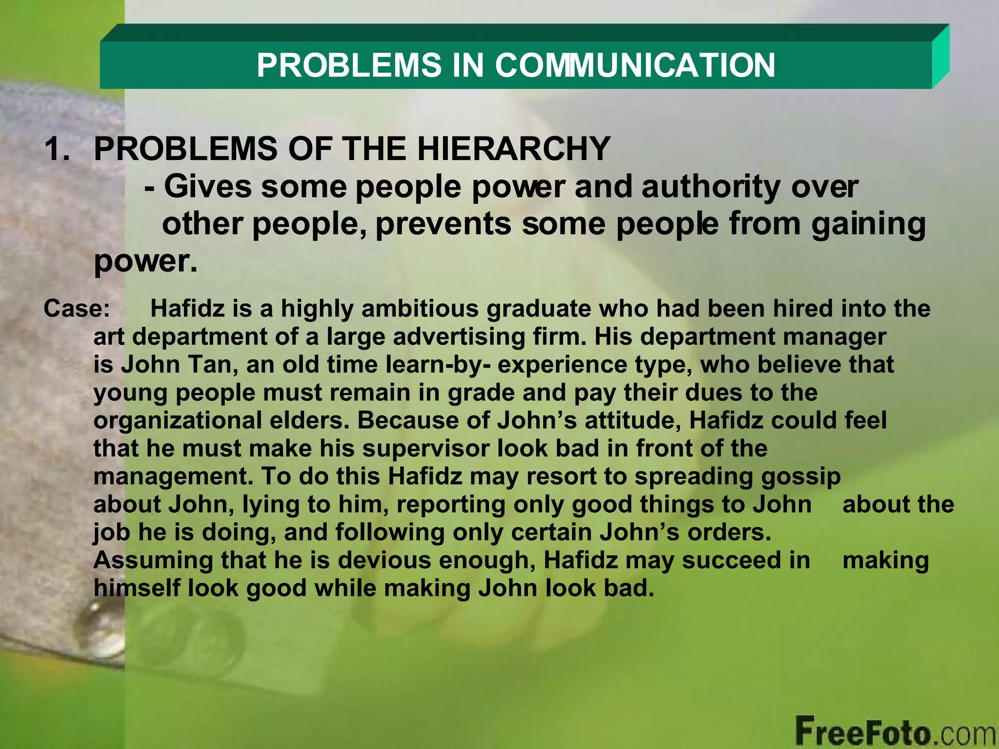 PROBLEMS IN COMMUNICATION PROBLEMS OF THE HIERARCHY - Gives some people power and authority over      other people, prevents some people from gaining    power. Case:  Hafidz is a highly ambitious graduate who had been hired into the  art department of a large advertising firm. His department manager  is John Tan, an old time learn-by- experience type, who believe that  young people must remain in grade and pay their dues to the  organizational elders. Because of John’s attitude, Hafidz could feel  that he must make his supervisor look bad in front of the  management. To do this Hafidz may resort to spreading gossip  about John, lying to him, reporting only good things to John  about the job he is doing, and following only certain John’s orders.  Assuming that he is devious enough, Hafidz may succeed in  making  himself look good while making John look bad. 